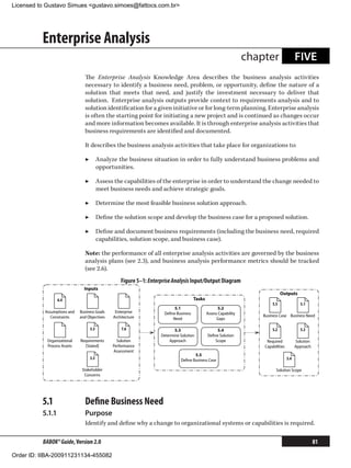 Licensed to Gustavo Simues gustavo.simoes@fattocs.com.br




          Enterprise Analysis
                                                                                                                 chapter                  FIVE
                               The Enterprise Analysis Knowledge Area describes the business analysis activities
                               necessary to identify a business need, problem, or opportunity, define the nature of a
                               solution that meets that need, and justify the investment necessary to deliver that
                               solution. Enterprise analysis outputs provide context to requirements analysis and to
                               solution identification for a given initiative or for long-term planning. Enterprise analysis
                               is often the starting point for initiating a new project and is continued as changes occur
                               and more information becomes available. It is through enterprise analysis activities that
                               business requirements are identified and documented.

                               It describes the business analysis activities that take place for organizations to:

                               ▶▶ Analyze the business situation in order to fully understand business problems and
                                  opportunities.

                               ▶▶ Assess the capabilities of the enterprise in order to understand the change needed to
                                  meet business needs and achieve strategic goals.

                               ▶▶ Determine the most feasible business solution approach.

                               ▶▶ Define the solution scope and develop the business case for a proposed solution.

                               ▶▶ Define and document business requirements (including the business need, required
                                  capabilities, solution scope, and business case).

                               Note: the performance of all enterprise analysis activities are governed by the business
                               analysis plans (see 2.3), and business analysis performance metrics should be tracked
                               (see 2.6).
                                                  Figure 5–1: Enterprise Analysis Input/Output Diagram
                               Inputs
                                                                                                                               Outputs
                 6.4                                                                 Tasks
                                                                                                                         5.5                5.1
                                                                         5.1                        5.2
           Assumptions and   Business Goals    Enterprise           Deﬁne Business           Assess Capability
              Constraints    and Objectives   Architecture                                                           Business Case Business Need
                                                                        Need                       Gaps

                                  3.3             7.6                     5.3                    5.4                     5.2                5.3
                                                                   Determine Solution        Deﬁne Solution
            Organizational   Requirements       Solution               Approach                 Scope                 Required            Solution
            Process Assets     [Stated]       Performance                                                            Capabilities         Approach
                                              Assessment
                                                                                    5.5
                                  3.3                                        Deﬁne Business Case                                    5.4

                              Stakeholder                                                                                  Solution Scope
                               Concerns




          5.1	                 Define Business Need
          5.1.1	               Purpose
                               Identify and define why a change to organizational systems or capabilities is required.

          BABOK® Guide, Version 2.0                                                                                                                  81

Order ID: IIBA-200911231134-455082
 