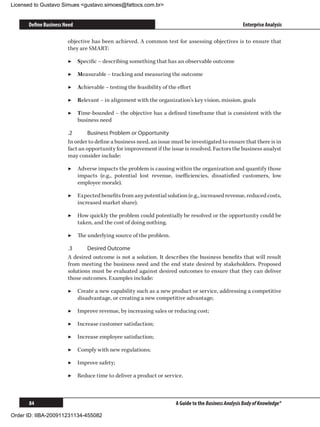 Licensed to Gustavo Simues gustavo.simoes@fattocs.com.br


      Define Business Need                                                                           Enterprise Analysis

                       objective has been achieved. A common test for assessing objectives is to ensure that
                       they are SMART:

                       ▶▶ Specific – describing something that has an observable outcome

                       ▶▶ Measurable – tracking and measuring the outcome

                       ▶▶ Achievable – testing the feasibility of the effort

                       ▶▶ Relevant – in alignment with the organization’s key vision, mission, goals

                       ▶▶ Time-bounded – the objective has a defined timeframe that is consistent with the
                          business need

                       .2	      Business Problem or Opportunity
                       In order to define a business need, an issue must be investigated to ensure that there is in
                       fact an opportunity for improvement if the issue is resolved. Factors the business analyst
                       may consider include:

                       ▶▶ Adverse impacts the problem is causing within the organization and quantify those
                          impacts (e.g., potential lost revenue, inefficiencies, dissatisfied customers, low
                          employee morale).

                       ▶▶ Expected benefits from any potential solution (e.g., increased revenue, reduced costs,
                          increased market share).

                       ▶▶ How quickly the problem could potentially be resolved or the opportunity could be
                          taken, and the cost of doing nothing.

                       ▶▶ The underlying source of the problem.

                       .3	     Desired Outcome
                       A desired outcome is not a solution. It describes the business benefits that will result
                       from meeting the business need and the end state desired by stakeholders. Proposed
                       solutions must be evaluated against desired outcomes to ensure that they can deliver
                       those outcomes. Examples include:

                       ▶▶ Create a new capability such as a new product or service, addressing a competitive
                          disadvantage, or creating a new competitive advantage;

                       ▶▶ Improve revenue, by increasing sales or reducing cost;

                       ▶▶ Increase customer satisfaction;

                       ▶▶ Increase employee satisfaction;

                       ▶▶ Comply with new regulations;

                       ▶▶ Improve safety;

                       ▶▶ Reduce time to deliver a product or service.



      84                                                             A Guide to the Business Analysis Body of Knowledge®

Order ID: IIBA-200911231134-455082
 