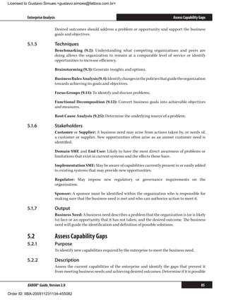 Licensed to Gustavo Simues gustavo.simoes@fattocs.com.br


          Enterprise Analysis                                                                      Assess Capability Gaps

                            Desired outcomes should address a problem or opportunity and support the business
                            goals and objectives.

          5.1.5	            Techniques
                            Benchmarking (9.2): Understanding what competing organizations and peers are
                            doing allows the organization to remain at a comparable level of service or identify
                            opportunities to increase efficiency.

                            Brainstorming (9.3): Generate insights and options.

                            Business Rules Analysis (9.4): Identify changes in the policies that guide the organization
                            towards achieving its goals and objectives.

                            Focus Groups (9.11): To identify and discuss problems.

                            Functional Decomposition (9.12): Convert business goals into achievable objectives
                            and measures.

                            Root Cause Analysis (9.25): Determine the underlying source of a problem.

          5.1.6	            Stakeholders
                            Customer or Supplier: A business need may arise from actions taken by, or needs of,
                            a customer or supplier. New opportunities often arise as an unmet customer need is
                            identified.

                            Domain SME and End User: Likely to have the most direct awareness of problems or
                            limitations that exist in current systems and the effects those have.

                            Implementation SME: May be aware of capabilities currently present in or easily added
                            to existing systems that may provide new opportunities.

                            Regulator: May impose new regulatory or governance requirements on the
                            organization.

                            Sponsor: A sponsor must be identified within the organization who is responsible for
                            making sure that the business need is met and who can authorize action to meet it.

          5.1.7	            Output
                            Business Need: A business need describes a problem that the organization is (or is likely
                            to) face or an opportunity that it has not taken, and the desired outcome. The business
                            need will guide the identification and definition of possible solutions.

          5.2	              Assess Capability Gaps
          5.2.1	            Purpose
                            To identify new capabilities required by the enterprise to meet the business need.

          5.2.2	            Description
                            Assess the current capabilities of the enterprise and identify the gaps that prevent it
                            from meeting business needs and achieving desired outcomes. Determine if it is possible


          BABOK® Guide, Version 2.0                                                                                   85

Order ID: IIBA-200911231134-455082
 