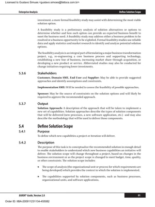 Licensed to Gustavo Simues gustavo.simoes@fattocs.com.br


          Enterprise Analysis                                                                       Define Solution Scope

                            investment, a more formal feasibility study may assist with determining the most viable
                            solution option.

                            A feasibility study is a preliminary analysis of solution alternatives or options to
                            determine whether and how each option can provide an expected business benefit to
                            meet the business need. A feasibility study may address either a business problem to be
                            resolved or a business opportunity to be exploited. Formal feasibility studies use reliable
                            data and apply statistics and market research to identify and analyze potential solution
                            options.

                            The feasibility analysis is an integral part of formulating a major business transformation
                            project, e.g., re-engineering a core business process and supporting technology,
                            establishing a new line of business, increasing market share through acquisition, or
                            developing a new product or service. Abbreviated studies may also be conducted for
                            change initiatives requiring lower investments.

          5.3.6	            Stakeholders
                            Customer, Domain SME, End User and Supplier: May be able to provide suggested
                            approaches and identify assumptions and constraints.

                            Implementation SME: Will be needed to assess the feasibility of possible approaches.

                            Sponsor: May be the source of constraints on the solution options and will likely be
                            required to approve the recommended approach.

          5.3.7	            Output
                            Solution Approach: A description of the approach that will be taken to implement a
                            new set of capabilities. Solution approaches describe the types of solution components
                            that will be delivered (new processes, a new software application, etc.) and may also
                            describe the methodology that will be used to deliver those components.

          5.4	              Define Solution Scope
          5.4.1	            Purpose
                            To define which new capabilities a project or iteration will deliver.

          5.4.2	            Description
                            The purpose of this task is to conceptualize the recommended solution in enough detail
                            to enable stakeholders to understand which new business capabilities an initiative will
                            deliver. The solution scope will change throughout a project, based on changes in the
                            business environment or as the project scope is changed to meet budget, time, quality,
                            or other constraints. The solution scope includes:

                            ▶▶ The scope of analysis (the organizational unit or process for which requirements are
                               being developed) which provides the context in which the solution is implemented.

                            ▶▶ The capabilities supported by solution components, such as business processes,
                               organizational units, and software applications.




          BABOK® Guide, Version 2.0                                                                                   91

Order ID: IIBA-200911231134-455082
 