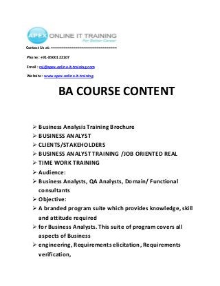 Contact Us at: ================================
Phone : +91-8500122107
Email : raj@apex-online-it-training.com
Website : www.apex-online-it-training.

BA COURSE CONTENT
 Business Analysis Training Brochure
 BUSINESS ANALYST
 CLIENTS/STAKEHOLDERS
 BUSINESS ANALYST TRAINING /JOB ORIENTED REAL
 TIME WORK TRAINING
 Audience:
 Business Analysts, QA Analysts, Domain/ Functional
consultants
 Objective:
 A branded program suite which provides knowledge, skill
and attitude required
 for Business Analysts. This suite of program covers all
aspects of Business
 engineering, Requirements elicitation, Requirements
verification,

 