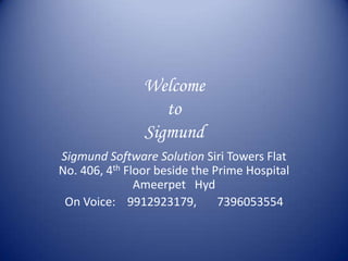 Welcome
                   to
                Sigmund
Sigmund Software Solution Siri Towers Flat
No. 406, 4th Floor beside the Prime Hospital
               Ameerpet Hyd
 On Voice: 9912923179,         7396053554
 