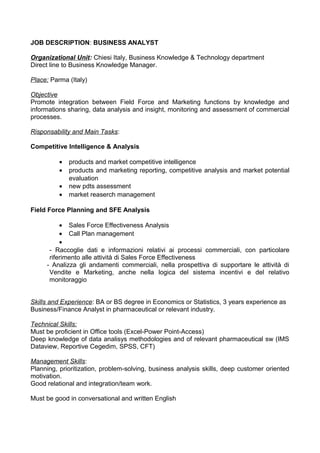 JOB DESCRIPTION: BUSINESS ANALYST
Organizational Unit: Chiesi Italy, Business Knowledge & Technology department
Direct line to Business Knowledge Manager.
Place: Parma (Italy)
Objective
Promote integration between Field Force and Marketing functions by knowledge and
informations sharing, data analysis and insight, monitoring and assessment of commercial
processes.
Risponsability and Main Tasks:
Competitive Intelligence & Analysis
• products and market competitive intelligence
• products and marketing reporting, competitive analysis and market potential
evaluation
• new pdts assessment
• market reaserch management
Field Force Planning and SFE Analysis
• Sales Force Effectiveness Analysis
• Call Plan management
•
- Raccoglie dati e informazioni relativi ai processi commerciali, con particolare
riferimento alle attività di Sales Force Effectiveness
- Analizza gli andamenti commerciali, nella prospettiva di supportare le attività di
Vendite e Marketing, anche nella logica del sistema incentivi e del relativo
monitoraggio
Skills and Experience: BA or BS degree in Economics or Statistics, 3 years experience as
Business/Finance Analyst in pharmaceutical or relevant industry.
Technical Skills:
Must be proficient in Office tools (Excel-Power Point-Access)
Deep knowledge of data analisys methodologies and of relevant pharmaceutical sw (IMS
Dataview, Reportive Cegedim, SPSS, CFT)
Management Skills:
Planning, prioritization, problem-solving, business analysis skills, deep customer oriented
motivation.
Good relational and integration/team work.
Must be good in conversational and written English
 