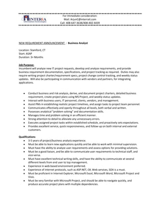 NEW REQUIREMENT ANNOUNCEMENT  :  Business Analyst<br />Location: Stamford, CT <br />Start: ASAP <br />Duration: 3+ Months <br />Job Purpose:<br />Incumbent will analyze new IT project requests, develop and analyze requirements, and provide business requirement documentation, specifications, and project tracking as required.  Duties may also require writing project charter/requirement specs, project change control tracking, and weekly status updates.  Will also be participating in communication with vendors and partners, for integrating applications.<br />Conduct business and risk analysis, derive, and document project charters, detailed business requirement, create project plans using MS Project, and weekly status updates.<br />Interact with business users, IT personnel, clients, vendors, and management.  <br />Assist PMs in establishing realistic project timelines, and assign tasks to project team personnel. <br />Communicates effectively and openly throughout all levels, both verbal and written.<br />Possesses analytical “problem solving” and documentation skills.<br />Manages time and problem solving in an efficient manner.<br />Strong attention to detail to alleviate any unnecessary errors.<br />Executes assigned project tasks within established schedule, and proactively sets expectations.<br />Provides excellent service, quick responsiveness, and follow-up on both internal and external customers.<br />Qualifications <br />3-5 years of project/business analysis experience.  <br />Must be able to learn new applications quickly and be able to work with minimal supervision.  <br />Must have the ability to analyze user requirements and assess options for providing solutions.  <br />Must be a good liaison, and be able to communicate user requirements to technical staff, and vice-versa.  <br />Must have excellent technical writing skills, and have the ability to communicate at several different levels from end user to top management.<br />Experience in web-based environment preferred. <br />Experience of internet protocols, such as ASP.NET, C#, Web services, SOA is a must.  <br />Must be proficient in Internet Explorer, Microsoft Excel, Microsoft Word, Microsoft Project and Visio.<br />Must be very familiar with Microsoft Project, and should be able to navigate quickly, and produce accurate project plans with multiple dependencies.<br />BA or BS in computer science or equivalent experience.<br />Knowledge or understanding of CSS, html, AJAX and browser compatability concerns a plus.<br />LinkedIn Link: https://www.box.net/shared/kfr2eixbjko4cff5cprh<br />Regards, <br />Arjun K. Chatterjee | Manager <br />Office: +1.408.647.3638 | Mobile: +1.408.402.4439 <br />InterraIT Inc.<br />25 Metro Dr., | Suite 550 | San Jose, CA 95110<br />www.interrait.com<br />Let's Connect: http://in.linkedin.com/in/arjunchatterjee<br />