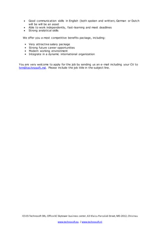 ICS ES Technosoft SRL, Office 6C Skytower business center, 63 Vlaicu Parcalab Street, MD-2012, Chisinau
www.technosoft.eu / www.technosoft.nl
 Good communication skills in English (both spoken and written), German or Dutch
will be will be an asset
 Able to work independently, fast-learning and meet deadlines
 Strong analytical skills
We offer you a most competitive benefits package, including:
• Very attractive salary package
• Strong future career opportunities
• Modern working environment
• Integrate in a dynamic international organization
You are very welcome to apply for the job by sending us an e-mail including your CV to
hrm@technosoft.md. Please include the job title in the subject line.
 