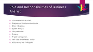 Role and Responsibilities of Business
Analyst
 Coordinator and facilitator
 Analysis and Requirement gathering
 Client Interaction
 System Analysis
 Documentation
 Scoping
 Project Management
 Test cases and test case review
 Wireframing and Prototypes
 