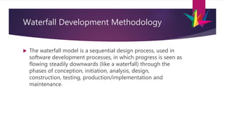 Waterfall Development Methodology
 The waterfall model is a sequential design process, used in
software development processes, in which progress is seen as
flowing steadily downwards (like a waterfall) through the
phases of conception, initiation, analysis, design,
construction, testing, production/implementation and
maintenance.
 