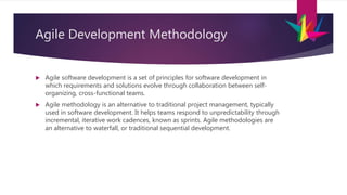 Agile Development Methodology
 Agile software development is a set of principles for software development in
which requirements and solutions evolve through collaboration between self-
organizing, cross-functional teams.
 Agile methodology is an alternative to traditional project management, typically
used in software development. It helps teams respond to unpredictability through
incremental, iterative work cadences, known as sprints. Agile methodologies are
an alternative to waterfall, or traditional sequential development.
 