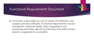 Functional Requirement Document
 A function is described as a set of inputs, the behavior, and
outputs (see also software). Functional requirements may be
calculations, technical details, data manipulation and
processing and other specific functionality that define what a
system is supposed to accomplish.
 