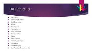 FRD Structure
 Use Case ID
 System/ Application
 Goal Description
 Actors
 Assumptions
 Preconditions
 Post Conditions
 Business Rules
 Trigger
 Main Scenario
 Alternative Scenario
 Validations
 Error Messaging
 Non-Functional requirements
 