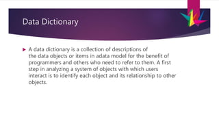 Data Dictionary
 A data dictionary is a collection of descriptions of
the data objects or items in adata model for the benefit of
programmers and others who need to refer to them. A first
step in analyzing a system of objects with which users
interact is to identify each object and its relationship to other
objects.
 