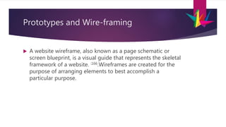 Prototypes and Wire-framing
 A website wireframe, also known as a page schematic or
screen blueprint, is a visual guide that represents the skeletal
framework of a website. :166.Wireframes are created for the
purpose of arranging elements to best accomplish a
particular purpose.
 