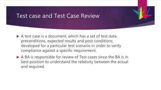 Test case and Test Case Review
 A test case is a document, which has a set of test data,
preconditions, expected results and post conditions,
developed for a particular test scenario in order to verify
compliance against a specific requirement.
 A BA is responsible for review of Test cases since the BA is in
best position to understand the relativity between the actual
and required.
 
