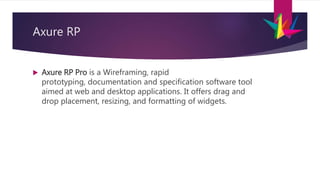 Axure RP
 Axure RP Pro is a Wireframing, rapid
prototyping, documentation and specification software tool
aimed at web and desktop applications. It offers drag and
drop placement, resizing, and formatting of widgets.
 