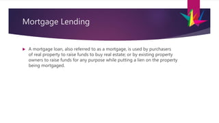 Mortgage Lending
 A mortgage loan, also referred to as a mortgage, is used by purchasers
of real property to raise funds to buy real estate; or by existing property
owners to raise funds for any purpose while putting a lien on the property
being mortgaged.
 