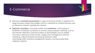 E-Commerce
 Electronic commerce (ecommerce) is a type of business model, or segment of a
larger business model, that enables a firm or individual to conduct business over
an electronic network, typically the internet.
 Electronic commerce, commonly written as e-commerce, is the trading or
facilitation of trading in products or services using computer networks, such as
the Internet. Electronic commerce draws on technologies such as mobile
commerce, electronic funds transfer, supply chain management, Internet
marketing, online transaction processing, electronic data
interchange (EDI), inventory management systems, and automated data
collection systems.
 