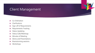 Client Management
 Co-Ordination
 Clarifications
 Sign-off of Requirements
 Requirements Tracking
 Status Updating
 Status Calls/Meetings
 Minutes of Meeting
 Demo and Presentations
 Brainstorming sessions
 Workshops
 