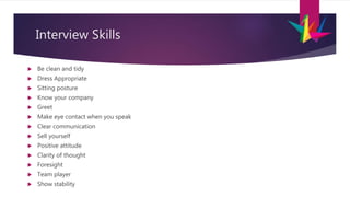 Interview Skills
 Be clean and tidy
 Dress Appropriate
 Sitting posture
 Know your company
 Greet
 Make eye contact when you speak
 Clear communication
 Sell yourself
 Positive attitude
 Clarity of thought
 Foresight
 Team player
 Show stability
 