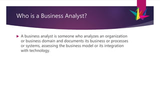 Who is a Business Analyst?
 A business analyst is someone who analyzes an organization
or business domain and documents its business or processes
or systems, assessing the business model or its integration
with technology.
 