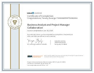 Certificate of Completion
Congratulations, Tenaizy Duverger TAHIANARIMITSANGANA
Business Analyst and Project Manager
Collaboration
Course completed on Jan 30, 2020
By continuing to learn, you have expanded your perspective, sharpened your
skills, and made yourself even more in demand.
VP, Learning Content at LinkedIn
LinkedIn Learning
1000 W Maude Ave
Sunnyvale, CA 94085
Program: International Institute of Business Analysis (IIBA®) | Provider ID: #189294
Certificate No: AeZnIf2pGPCTgD_HKT5qctqx_RYn
Continuing Development Units (CDUs) : 1.25
IIBA®, the IIBA® logo, BABOK® Guide and Business Analysis Body of Knowledge® are registered trademarks
owned by International Institute of Business Analysis.
 