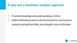 If you are a business analyst aspirant
 Practical knowledge and understanding is critical
 ECBA certifications seems to be the best bet for new business
analysts (coming from IIBA), even though a new certification
 