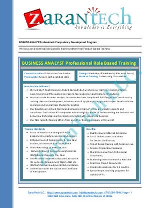 BUSINESS ANALYST Professionals Competency Development Program
We focus on delivering Role-Specific training rather than Product based Training

BUSINESS ANALYST Professional Role Based Training

.
C

Course Duration: 40 hrs + Live Case Studies
Prerequisite: Anyone with analytical skills

Timings: Weekdays & Weekends (after work hours)
Mode of Training: Online using Cisco Webex

L
L

How Are We Different?
 We just don’t teach Business Analyst Concepts but we share our real-time implementation
experiences to get the audiences ready to face customers and Implement Solutions.
 We don’t make Business Analysts but we make them Complete & Full fledged BA Consultants by
training them on Development, Administration & Application Design with Project based real-time
scenarios and several Case Studies for practice
 Our faculties are not just technical developers or trainer’s, they are industry experts and
consultants for fortune 500 companies who are highly capable of understanding the business and
know how technology can be closely connected with people and business.
 Our Role-Specific training differs from any other training company in the world

h
c

e
T

n
a

Training Highlights:
Benefits:
 Focus on Hands on training with lot of
 Quality Course Material & E-books
assignments, practice exercises and quizzes
 24 x 7 Online access to trainers
 100 plus hours of Assignments, 4+ Live Case
for Doubts Clarification,
Course Title: Business Analyst Competency Development Program
Studies, Labhours Training
Manuals & Study Material
 Project based training with hands on exp
Course Duration: 45
Training Materials: All attendees would receive
 Video Recordings of every session
 Resume Preparation Guidance
 Demonstration of Concepts using tools like
 Mock Interviews from Professional
 Training presentation of each Rose
IBM Rational Requisite Pro, session,
Consultants,
 Source Code for examples covered.
 One Problem Statement discussed across the
 Marketing one-on-one with a Recruiter
life cycles like Requirement Mgmt, A&D etc.
Training Format: This course is delivered as a highly interactive session, with extensive live examples. This
 Real-time Project Documents
course  delivered in Online Guidance &and Audio Conferencing.
is IBM Certification using Web IIBA orientation
 Onsite Job assistance for 3-4 months
What will
 Online Exam after the Course and Certificate you learn?
 Special Project training programs for
of Participation
trained OPT’s.

r
a

Z

ZaranTech LLC. , http://www.zarantech.com, info@zarantech.com , (515) 309-7846, Page - 1
5550 Wild Rose Lane, Suite 400, West Des Moines IA 50266

 