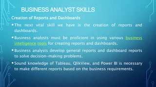 BUSINESS ANALYST SKILLS
Creation of Reports and Dashboards
The next vital skill we have is the creation of reports and
dashboards.
Business analysts must be proficient in using various business
intelligence tools for creating reports and dashboards.
Business analysts develop general reports and dashboard reports
to solve decision-making problems.
Sound knowledge of Tableau, QlikView, and Power BI is necessary
to make different reports based on the business requirements.
 