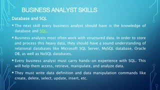 BUSINESS ANALYST SKILLS
Database and SQL
 The next skill every business analyst should have is the knowledge of
database and SQL.
 Business analysts most often work with structured data. In order to store
and process this heavy data, they should have a sound understanding of
relational databases like Microsoft SQL Server, MySQL database, Oracle
DB, as well as NoSQL databases.
 Every business analyst must carry hands-on experience with SQL. This
will help them access, retrieve, manipulate, and analyze data.
 They must write data definition and data manipulation commands like
create, delete, select, update, insert, etc.
 