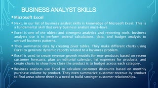 BUSINESS ANALYST SKILLS
Microsoft Excel
 Next, in our list of business analyst skills is knowledge of Microsoft Excel. This is
a fundamental skill that every business analyst must-have.
 Excel is one of the oldest and strongest analytics and reporting tools; business
analysts use it to perform several calculations, data, and budget analysis to
unravel business patterns.
 They summarize data by creating pivot tables. They make different charts using
Excel to generate dynamic reports related to a business problem.
 Excel is used to create revenue growth models for new products based on recent
customer forecasts, plan an editorial calendar, list expenses for products, and
create charts to show how close the product is to budget across each category.
 Business analysts use Excel to calculate customer discounts based on monthly
purchase volume by product. They even summarize customer revenue by product
to find areas where there is a need to build stronger customer relationships.
 