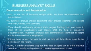 BUSINESS ANALYST SKILLS
Documentation and Presentation
 Last, in the list of business analyst skills, we have documentation and
presentation.
 A business analyst should document their project teachings and results
very well, clearly, and concisely.
 They should confidently present their project findings and outcomes in
front of the stakeholders and clients. With the help of organized
documentation, business analysts can communicate technical concepts
easily to non-technical employees.
 Jotting down project lessons is vital, as this will help them make better
decisions in the future.
 Later, if similar problems crop up, business analysts can use the previous
solutions, thereby saving time and preventing unwanted issues.
 