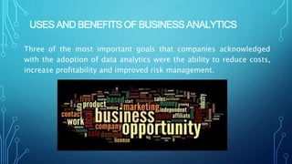 USES AND BENEFITS OF BUSINESS ANALYTICS
Three of the most important goals that companies acknowledged
with the adoption of data analytics were the ability to reduce costs,
increase profitability and improved risk management.
 