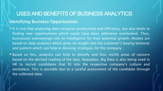 USES AND BENEFITS OF BUSINESS ANALYTICS
Identifying Business Opportunities
 It is true that analyzing data increases productivity and efficiency, but also lends to
finding new opportunities which could have been otherwise overlooked. Thus,
businesses unknowingly rely on intelligence for their potential growth. Models are
based on data analytics which gives an insight into the customer’s buying behavior
and pattern which can help in devising strategies for the company.
 Based on this, analytics can help to identify and thus rectify areas of concern
based on the derived reading of the data. Nowadays, Big Data is also being used in
HR to recruit candidates that fit into the respective company’s culture and
workplace. This is possible due to a careful assessment of the candidate through
the collected data.
 