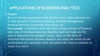 APPLICATIONS OF BUSINESS ANALYTICS
Finance
BA is of utmost importance to the finance sector. Data Scientists are
in high demand in investment banking, portfolio management,
financial planning, budgeting, forecasting, etc.
For example: Companies these days have a large amount of financial
data. Use of intelligent Business Analytics tools can help use this
data to determine the products’ prices. Also, on the basis of
historical information Business Analysts can study the trends on the
performance of a particular stock and advise the client on whether to
retain it or sell it.
 