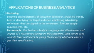 APPLICATIONS OF BUSINESS ANALYTICS
Marketing
Studying buying patterns of consumer behaviour, analysing trends,
help in identifying the target audience, employing advertising
techniques that can appeal to the consumers, forecast supply
requirements, etc.
For example: Use Business Analytics to gauge the effectiveness and
impact of a marketing strategy on the customers. Data can be used
to build loyal customers by giving them exactly what they want as
per their specifications.
 