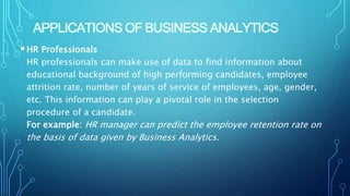 APPLICATIONS OF BUSINESS ANALYTICS
HR Professionals
HR professionals can make use of data to find information about
educational background of high performing candidates, employee
attrition rate, number of years of service of employees, age, gender,
etc. This information can play a pivotal role in the selection
procedure of a candidate.
For example: HR manager can predict the employee retention rate on
the basis of data given by Business Analytics.
 