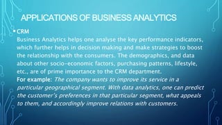 APPLICATIONS OF BUSINESS ANALYTICS
CRM
Business Analytics helps one analyse the key performance indicators,
which further helps in decision making and make strategies to boost
the relationship with the consumers. The demographics, and data
about other socio-economic factors, purchasing patterns, lifestyle,
etc., are of prime importance to the CRM department.
For example: The company wants to improve its service in a
particular geographical segment. With data analytics, one can predict
the customer’s preferences in that particular segment, what appeals
to them, and accordingly improve relations with customers.
 
