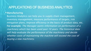 APPLICATIONS OF BUSINESS ANALYTICS
Manufacturing
Business Analytics can help you in supply chain management,
inventory management, measure performance of targets, risk
mitigation plans, improve efficiency in the basis of product data, etc.
For example: The Manager wants information on performance of a
machinery which has been used past 10 years. The historical data
will help evaluate the performance of the machinery and decide
whether costs of maintaining the machine will exceed the cost of
buying a new machinery.
 