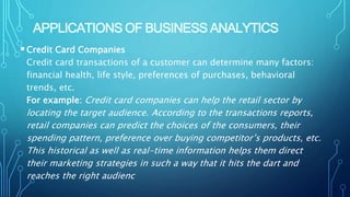 APPLICATIONS OF BUSINESS ANALYTICS
Credit Card Companies
Credit card transactions of a customer can determine many factors:
financial health, life style, preferences of purchases, behavioral
trends, etc.
For example: Credit card companies can help the retail sector by
locating the target audience. According to the transactions reports,
retail companies can predict the choices of the consumers, their
spending pattern, preference over buying competitor’s products, etc.
This historical as well as real-time information helps them direct
their marketing strategies in such a way that it hits the dart and
reaches the right audienc
 