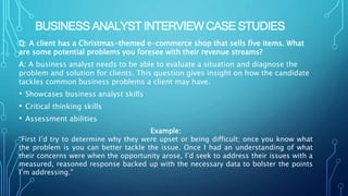 BUSINESS ANALYST INTERVIEW CASE STUDIES
Q: A client has a Christmas-themed e-commerce shop that sells five items. What
are some potential problems you foresee with their revenue streams?
A: A business analyst needs to be able to evaluate a situation and diagnose the
problem and solution for clients. This question gives insight on how the candidate
tackles common business problems a client may have.
• Showcases business analyst skills
• Critical thinking skills
• Assessment abilities
Example:
“First I’d try to determine why they were upset or being difficult; once you know what
the problem is you can better tackle the issue. Once I had an understanding of what
their concerns were when the opportunity arose, I’d seek to address their issues with a
measured, reasoned response backed up with the necessary data to bolster the points
I’m addressing.”
 