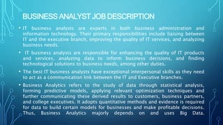 BUSINESS ANALYST JOB DESCRIPTION
• IT business analysts are experts in both business administration and
information technology. Their primary responsibilities include liaising between
IT and the executive branch, improving the quality of IT services, and analyzing
business needs.
• IT business analysts are responsible for enhancing the quality of IT products
and services, analyzing data to inform business decisions, and finding
technological solutions to business needs, among other duties.
• The best IT business analysts have exceptional interpersonal skills as they need
to act as a communication link between the IT and Executive branches.
• Business Analytics refers to the study of data through statistical analysis,
forming predictive models, applying relevant optimization techniques and
further communicating these derived results to customers, business partners,
and college executives. It adopts quantitative methods and evidence is required
for data to build certain models for businesses and make profitable decisions.
Thus, Business Analytics majorly depends on and uses Big Data.
 