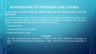BUSINESS ANALYST INTERVIEW CASE STUDIES
Q: Are you are familiar with SQL queries? What are the different parts of an SQL
Statement?
A: It isn’t necessary for a business analyst to have advanced technical skills, but it
helps if they have skills in SQL and relational database technology. This question
shows their familiarity with and understanding of SQL.
• Technical skills
• Understanding SQL documents
• Advanced analysis skills
• Example:
“An SQL statement has three parts. There is the Data Definition Language or
DDL, the Data Manipulation Language or DML, and the Data Control Language or
DCL.”
•
 