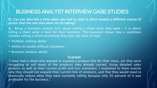 BUSINESS ANALYST INTERVIEW CASE STUDIES
Q: Can you describe a time when you had to steer a client toward a different course of
action than the one they were set on taking?
A: Being a business analyst isn’t about telling a client what they want – it is about
telling a client what is best for their business. This question shows how a candidate
handles telling a client something they may not want to hear.
• Problem-solving ability
• Ability to handle difficult situations
• Business analysis ability
Example:
“I once had a client who wanted to expand a product line for their store, yet they were
struggling to sell many of the products they already carried. Using detailed sales
analysis as well as their current profit and loss statement, I explained to them exactly
why they should not expand their current line of products, and that they would need to
drastically reduce what they were currently selling because only 20 percent of it was
profitable for the business.”
 