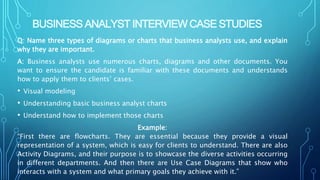 BUSINESS ANALYST INTERVIEW CASE STUDIES
Q: Name three types of diagrams or charts that business analysts use, and explain
why they are important.
A: Business analysts use numerous charts, diagrams and other documents. You
want to ensure the candidate is familiar with these documents and understands
how to apply them to clients’ cases.
• Visual modeling
• Understanding basic business analyst charts
• Understand how to implement those charts
Example:
“First there are flowcharts. They are essential because they provide a visual
representation of a system, which is easy for clients to understand. There are also
Activity Diagrams, and their purpose is to showcase the diverse activities occurring
in different departments. And then there are Use Case Diagrams that show who
interacts with a system and what primary goals they achieve with it.”
 