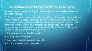 BUSINESS ANALYST INTERVIEW CASE STUDIES
Q: How do you explain highly technical information to stakeholders and
decision-makers?
A: Business analysts play a key role in guiding cohesive decision-making at
their clients' business. Successful business analysts must be able to use
persuasion and negotiation skills to influence various stakeholders and
convince them to agree on a project's specifications. This question
assesses a candidate's ability to apply their soft skills to a challenging
situation and achieve unity on a project.
• A strong response should include:
• Strategic reasoning tactics
• Experience gaining support from others
• Emphasis on data and research
 