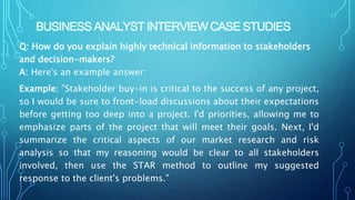 BUSINESS ANALYST INTERVIEW CASE STUDIES
Q: How do you explain highly technical information to stakeholders
and decision-makers?
A: Here's an example answer:
Example: "Stakeholder buy-in is critical to the success of any project,
so I would be sure to front-load discussions about their expectations
before getting too deep into a project. I'd priorities, allowing me to
emphasize parts of the project that will meet their goals. Next, I'd
summarize the critical aspects of our market research and risk
analysis so that my reasoning would be clear to all stakeholders
involved, then use the STAR method to outline my suggested
response to the client's problems."
 