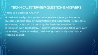 TECHNICAL INTERVIEW QUESTION & ANSWERS
• Who is a Business Analyst?
A business analyst is a person who analyzes an organization or
business domain (real or hypothetical) and documents its business,
processes, or systems, assessing the business model or its
integration with technology. However, organizational titles vary such
as analyst, business analyst, business systems analyst or maybe
systems analyst.
 