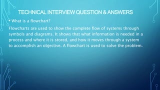 TECHNICAL INTERVIEW QUESTION & ANSWERS
• What is a flowchart?
Flowcharts are used to show the complete flow of systems through
symbols and diagrams. It shows that what information is needed in a
process and where it is stored, and how it moves through a system
to accomplish an objective. A flowchart is used to solve the problem.
 