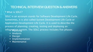 TECHNICAL INTERVIEW QUESTION & ANSWERS
• What is SDLC?
SDLC is an acronym stands for Software Development Life Cycle.
Sometimes, it is also called System Development Life Cycle or
Application Development Life Cycle. It is used to describe the
process of planning, creating, testing and deploying an
information system. The SDLC process includes five phases:
 Planning
 Analysis
 Design
 Implementation
 Maintenance
 