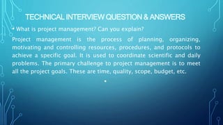 TECHNICAL INTERVIEW QUESTION & ANSWERS
• What is project management? Can you explain?
Project management is the process of planning, organizing,
motivating and controlling resources, procedures, and protocols to
achieve a specific goal. It is used to coordinate scientific and daily
problems. The primary challenge to project management is to meet
all the project goals. These are time, quality, scope, budget, etc.
•
 
