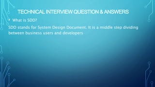 TECHNICAL INTERVIEW QUESTION & ANSWERS
• What is SDD?
SDD stands for System Design Document. It is a middle step dividing
between business users and developers
 